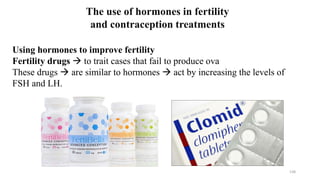 138
The use of hormones in fertility
and contraception treatments
Using hormones to improve fertility
Fertility drugs  to trait cases that fail to produce ova
These drugs  are similar to hormones  act by increasing the levels of
FSH and LH.
 