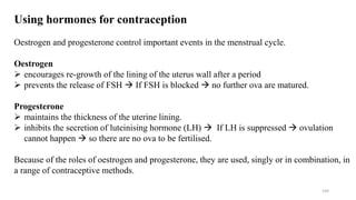 144
Using hormones for contraception
Oestrogen and progesterone control important events in the menstrual cycle.
Oestrogen
 encourages re-growth of the lining of the uterus wall after a period
 prevents the release of FSH  If FSH is blocked  no further ova are matured.
Progesterone
 maintains the thickness of the uterine lining.
 inhibits the secretion of luteinising hormone (LH)  If LH is suppressed  ovulation
cannot happen  so there are no ova to be fertilised.
Because of the roles of oestrogen and progesterone, they are used, singly or in combination, in
a range of contraceptive methods.
 