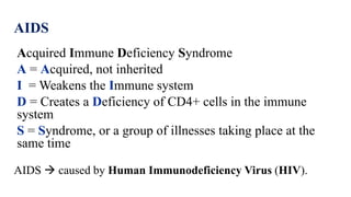 AIDS
Acquired Immune Deficiency Syndrome
A = Acquired, not inherited
I = Weakens the Immune system
D = Creates a Deficiency of CD4+ cells in the immune
system
S = Syndrome, or a group of illnesses taking place at the
same time
AIDS  caused by Human Immunodeficiency Virus (HIV).
 