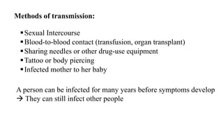 Methods of transmission:
Sexual Intercourse
Blood-to-blood contact (transfusion, organ transplant)
Sharing needles or other drug-use equipment
Tattoo or body piercing
Infected mother to her baby
A person can be infected for many years before symptoms develop
 They can still infect other people
 