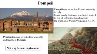 Pompeii was an ancient Roman town-city
in Italy
It was mostly destroyed and buried under 4
to 6 m of volcanic ash and rocks in
the eruption of Mount Vesuvius in AD 79.
Pompeii
Not a syllabus requirement
Prostitution was permitted both socially
and legally in Pompeii.
 