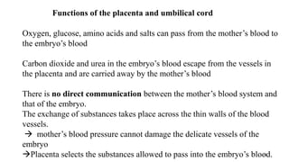 62
Functions of the placenta and umbilical cord
Oxygen, glucose, amino acids and salts can pass from the mother’s blood to
the embryo’s blood
Carbon dioxide and urea in the embryo’s blood escape from the vessels in
the placenta and are carried away by the mother’s blood
There is no direct communication between the mother’s blood system and
that of the embryo.
The exchange of substances takes place across the thin walls of the blood
vessels.
 mother’s blood pressure cannot damage the delicate vessels of the
embryo
Placenta selects the substances allowed to pass into the embryo’s blood.
 
