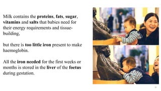 87
Milk contains the proteins, fats, sugar,
vitamins and salts that babies need for
their energy requirements and tissue-
building,
but there is too little iron present to make
haemoglobin.
All the iron needed for the first weeks or
months is stored in the liver of the foetus
during gestation.
 