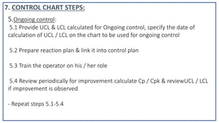 5.Ongoing control:
5.1 Provide UCL & LCL calculated for Ongoing control, specify the date of
calculation of UCL / LCL on the chart to be used for ongoing control
5.2 Prepare reaction plan & link it into control plan
5.3 Train the operator on his / her role
5.4 Review periodically for improvement calculate Cp / Cpk & reviewUCL / LCL
if improvement is observed
- Repeat steps 5.1-5.4
7. CONTROL CHART STEPS:
 