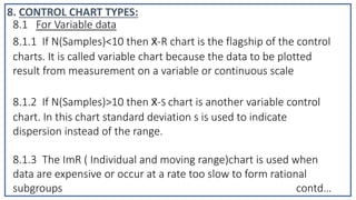 8.1 For Variable data
8.1.1 If N(Samples)<10 then x̄-R chart is the flagship of the control
charts. It is called variable chart because the data to be plotted
result from measurement on a variable or continuous scale
8.1.2 If N(Samples)>10 then x̄-S chart is another variable control
chart. In this chart standard deviation s is used to indicate
dispersion instead of the range.
8.1.3 The ImR ( Individual and moving range)chart is used when
data are expensive or occur at a rate too slow to form rational
subgroups contd…
8. CONTROL CHART TYPES:
 