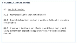 8.2 For Attribute data:
8.2.1 If sample size varies then p chart is used
8.2.2 If sample is fixed then np chart is used here full batch is taken into
consideration
8.2.3 If sample is fixed but a part of data is used then c chart is used.
Example: From loan applications approval everyday a fixed no.is cross
checked.
8. CONTROL CHART TYPES:
 