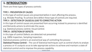 Sunjjoy Uvach
2
1. INTRODUCTION:
There are three types of process controls:
TYPE I : PREVENTION OF CAUSES
In this type of control causes are prevented before it start affecting the process.
e.g. Mistake Proofing. To achieve Zero defect these type of controls are required.
TYPE II : DETECTION OF CAUSES & LEAD TO CORRECTIVE ACTION
In this type of control causes are prevented from occurring instead its presence is identified
and Demands actions to eliminate the cause.
e.g. Statistical process control, Visual Control.
TYPE III : DETECTION OF DEFECTS
In this type of control Defects are detected not prevented
e.g. 100% Inspection, Sampling Inspection.
Statistical process control is an economical way of controlling the process
Statistical Process Control: - The use of Statistical techniques such as control charts to analyze
a process or it’s outputs so as to take appropriate actions to achieve and maintain a state of
statistical control and to improve the process capability.
 