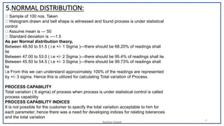 Sunjjoy Uvach
6
5.NORMAL DISTRIBUTION:
Sample of 100 nos. Taken
Histogram drawn and bell shape is witnessed and found process is under statistical
control
Assume mean is --- 50
Standard deviation is ----1.5
As per Normal distribution theory,
Between 48.50 to 51.5 ( i.e +/- 1 Sigma )—there should be 68.20% of readings shall
lie
Between 47.00 to 53.0 ( i.e +/- 2 Sigma )—there should be 95.4% of readings shall lie
Between 45.50 to 54.5 ( i.e +/- 3 Sigma )—there should be 99.73% of readings shall
lie
i.e From this we can understand approximately 100% of the readings are represented
by +/- 3 sigma. Hence this is utilized for calculating Total variation of Process.
PROCESS CAPABILITY
Total variation ( 6 sigma) of process when process is under statistical control is called
process capability
PROCESS CAPABILITY INDICES
It is not possible for the customer to specify the total variation acceptable to him for
each parameter; hence there was a need for developing indices for relating tolerances
and the total variation
 