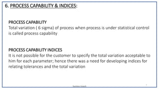Sunjjoy Uvach
7
PROCESS CAPABILITY
Total variation ( 6 sigma) of process when process is under statistical control
is called process capability
PROCESS CAPABILITY INDICES
It is not possible for the customer to specify the total variation acceptable to
him for each parameter; hence there was a need for developing indices for
relating tolerances and the total variation
6. PROCESS CAPABILITY & INDICES:
 