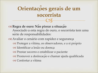 
 Regra de ouro: Não piorar a situação
Associado a esta regra de ouro, o socorrista tem uma
série de responsabilidades:
 Avaliar o cenário com rapidez e segurança
 Proteger a vítima, os observadores, e a si próprio
 Identificar a lesão ou doença
 Prestar socorro e estabilizar o paciente
 Promover a deslocação e chamar ajuda qualificada
 Confortar a vítima
Orientações gerais de um
socorrista
 