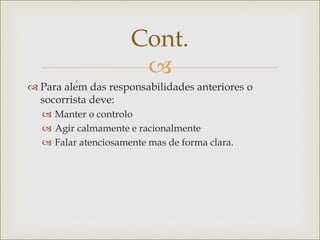 
 Para além das responsabilidades anteriores o
socorrista deve:
 Manter o controlo
 Agir calmamente e racionalmente
 Falar atenciosamente mas de forma clara.
Cont.
 