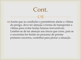 
 Assim que as condições o permitirem afaste a vítima
do perigo, deve ter atenção a forma de transportar a
vítima para evitar lesões futuras irreversíveis.
Lembre-se de ter atenção aos riscos que corre, pois se
o socorrista for ferido no processo de prestar
primeiro socorros, contribui para piorar a situação.
Cont.
 