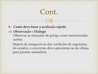 
b. Como deve fazer a avaliação rápida
 Observação e Diálogo
Observar as situações de perigo como mencionadas
acima.
Depois de assegurar-se das condições de segurança
do cenário, o socorrista deve aproximar-se da vítima
para prestar assistência
Cont.
 
