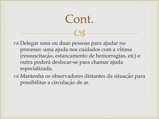 
 Delegar uma ou duas pessoas para ajudar no
processo: uma ajuda nos cuidados com a vítima
(ressuscitação, estancamento de hemorragias, etc) e
outra poderá deslocar-se para chamar ajuda
especializada.
 Mantenha os observadores distantes da situação para
possibilitar a circulação de ar.
Cont.
 