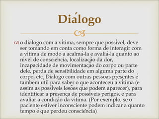 
 o diálogo com a vítima, sempre que possível, deve
ser tomando em conta como forma de interagir com
a vítima de modo a acalmá-la e avaliá-la quanto ao
nível de consciência, localização da dor,
incapacidade de movimentação do corpo ou parte
dele, perda de sensibilidade em alguma parte do
corpo, etc. Diálogo com outras pessoas presentes é
também útil para saber o que aconteceu à vítima (e
assim as possíveis lesões que podem aparecer), para
identificar a presença de possíveis perigos, e para
avaliar a condição da vítima. (Por exemplo, se o
paciente estiver inconsciente podem indicar a quanto
tempo é que perdeu consciência)
Diálogo
 