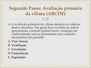 
 A avaliação primária da vítima obedece os critérios
abaixo descritos. Em geral deve ser feita na ordem
apresentada, contudo podem haver variações em
conformidade com as prioridades (em cuidados
necessários) do paciente.
A. Vias Aéreas
B. Ventilação
C. Circulação
D.Consciência
E. Exposição
Segundo Passo: Avaliação primária
da vítima (ABCDE)
 