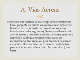 
 consiste em verificar se existe um corpo estranho na
boca, garganta ou outras vias aéreas, caso sim, retire
(técnicas de remoção de corpos estranhos serão
tratadas nas aulas seguintes). Serve para desobstruir
as vias aéreas e prevenir a asfixia da vítima quer pela
depressão da língua (frequente nos casos de
inconsciência profunda) ou pela presença de corpos
estranhos. Deve-se fazer movimentos controlados
para evitar agravar a lesão da coluna cervical (caso
haja).
A. Vias Aéreas
 