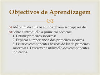 
 Até o fim da aula os alunos devem ser capazes de:
 Sobre a introdução a primeiros socorros:
1. Definir primeiros socorros;
2. Explicar a importância dos primeiros socorros
3. Listar os componentes básicos do kit de primeiros
socorros; 4. Descrever a utilização dos componentes
indicados.
Objectivos de Aprendizagem
 