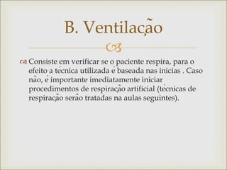 
 Consiste em verificar se o paciente respira, para o
efeito a técnica utilizada é baseada nas inicias . Caso
não, é importante imediatamente iniciar
procedimentos de respiração artificial (técnicas de
respiração serão tratadas na aulas seguintes).
B. Ventilação
 