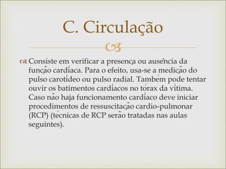 
 Consiste em verificar a presença ou ausência da
função cardíaca. Para o efeito, usa-se a medição do
pulso carotídeo ou pulso radial. Também pode tentar
ouvir os batimentos cardíacos no tórax da vítima.
Caso não haja funcionamento cardíaco deve iniciar
procedimentos de ressuscitação cardio-pulmonar
(RCP) (técnicas de RCP serão tratadas nas aulas
seguintes).
C. Circulação
 