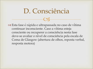 
 Esta fase é rápida e ultrapassada no caso de vítima
continuar inconsciente. Caso a vítima esteja
consciente ou recuperer a consciência nesta fase
deve-se avaliar o nível de consciência pela escala de
Coma de Glasgow (abertura de olhos, reposta verbal,
resposta motora)
D. Consciência
 