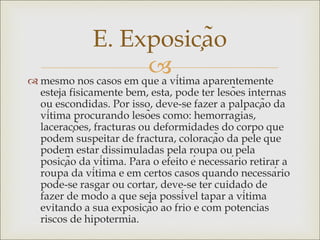 
 mesmo nos casos em que a vítima aparentemente
esteja fisicamente bem, esta, pode ter lesões internas
ou escondidas. Por isso, deve-se fazer a palpação da
vítima procurando lesões como: hemorragias,
lacerações, fracturas ou deformidades do corpo que
podem suspeitar de fractura, coloração da pele que
podem estar dissimuladas pela roupa ou pela
posição da vítima. Para o efeito é necessário retirar a
roupa da vítima e em certos casos quando necessário
pode-se rasgar ou cortar, deve-se ter cuidado de
fazer de modo a que seja possível tapar a vítima
evitando a sua exposição ao frio e com potencias
riscos de hipotermia.
E. Exposição
 