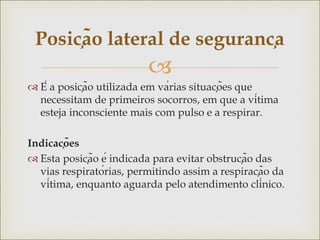 
 É a posição utilizada em várias situações que
necessitam de primeiros socorros, em que a vítima
esteja inconsciente mais com pulso e a respirar.
Indicações
 Esta posição é indicada para evitar obstrução das
vias respiratórias, permitindo assim a respiração da
vítima, enquanto aguarda pelo atendimento clínico.
Posição lateral de segurança
 