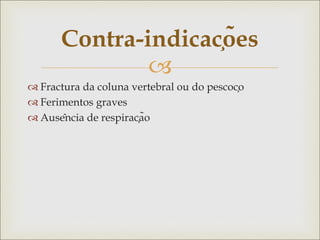 
 Fractura da coluna vertebral ou do pescoço
 Ferimentos graves
 Ausência de respiração
Contra-indicações
 