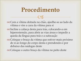 
 Com a vítima deitada no chão, ajoelhe-se ao lado da
vítima e vire a cara da vítima para si
 Incline a cabeça desta para trás, colocando-a em
hiperextensão, para abrir as vias áreas e impedir a
queda da língua para trás e a sufocação
 Coloque o braço da vitima que estiver mais próximo
de si ao longo do corpo desta e prendendo-o por
debaixo das nádegas deste
 Coloque o outro braço da vítima no peito deste
Procedimento
 