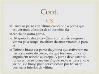 
 Cruze as pernas da vítima colocando a perna que
estiver mais afastada de si por cima da
 canela da outra perna,
 Dê apoio à cabeça da vítima com a mão e segure a
vítima pela roupa, na altura da anca virando-a para
si
 Dobre o braço e a perna da vítima que estiverem na
parte superior do corpo, até que formem um certo
ângulo em relação ao corpo. A perna deve estar de
forma a que se forme um ângulo recto entre a anca e
joelho, e o braço pode ser colocado por baixo da
bochecha inferior da vítima
Cont.
 
