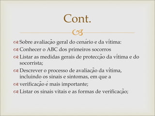 
 Sobre avaliação geral do cenário e da vítima:
 Conhecer o ABC dos primeiros socorros
 Listar as medidas gerais de protecção da vítima e do
socorrista;
 Descrever o processo de avaliação da vítima,
incluindo os sinais e sintomas, em que a
 verificação é mais importante;
 Listar os sinais vitais e as formas de verificação;
Cont.
 