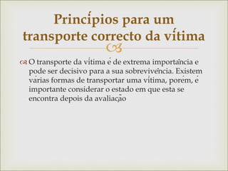
 O transporte da vítima é de extrema importância e
pode ser decisivo para a sua sobrevivência. Existem
várias formas de transportar uma vítima, porém, é
importante considerar o estado em que esta se
encontra depois da avaliação
Princípios para um
transporte correcto da vítima
 
