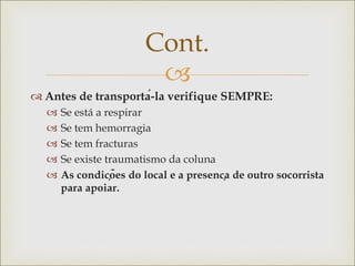 
 Antes de transportá-la verifique SEMPRE:
 Se está a respirar
 Se tem hemorragia
 Se tem fracturas
 Se existe traumatismo da coluna
 As condições do local e a presença de outro socorrista
para apoiar.
Cont.
 