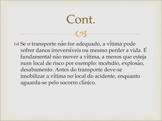 
 Se o transporte não for adequado, a vítima pode
sofrer danos irreversíveis ou mesmo perder a vida. É
fundamental não mover a vítima, a menos que esteja
num local de risco por exemplo: incêndio, explosão,
desabamento. Antes do transporte deve-se
imobilizar a vítima no local do acidente, enquanto
aguarda-se pelo socorro clínico.
Cont.
 