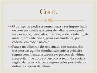 
 O transporte pode ser numa maca a ser improvisada
ou convencional e nos casos de falta de maca pode
ser por apoio, nas costas, nos braços, de bombeiro, de
arrasto, em cadeirinha, pelas extremidades, por
cadeira, em rede e no colo.
 Para a mobilização do acidentado são necessárias
três pessoas agindo simultaneamente: a primeira
segura com firmeza a cabeça e o pescoço da vítima,
para evitar que dobre o pescoço; a segunda apoia a
região da bacia; a terceira segura pelos pés, evitando
dobrar as pernas da vítima.
Cont.
 