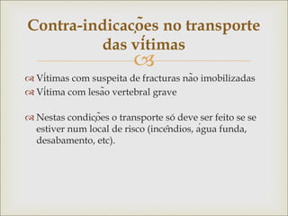 
 Vítimas com suspeita de fracturas não imobilizadas
 Vítima com lesão vertebral grave
 Nestas condições o transporte só deve ser feito se se
estiver num local de risco (incêndios, água funda,
desabamento, etc).
Contra-indicações no transporte
das vítimas
 