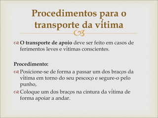 
 O transporte de apoio deve ser feito em casos de
ferimentos leves e vítimas conscientes.
Procedimento:
 Posicione-se de forma a passar um dos braços da
vítima em torno do seu pescoço e segure-o pelo
punho,
 Coloque um dos braços na cintura da vítima de
forma apoiar a andar.
Procedimentos para o
transporte da vítima
 