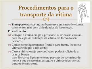 
 Transporte nas costas, também serve em casos de vítimas
conscientes, mas com dificuldades de locomoção.
Procedimento
 Coloque a vítima em pé e posicione-se de costas viradas
para ela e passe os braços da vítima em torno do seu
pescoço.
 Com o corpo ligeiramente flectido para frente, levante a
vítima e coloque-a nas costas.
 Caso a vítima esteja em condições, poderá solicitá-la a
usar os braços
para firmar-se ligeiramente no pescoço do socorrista de
modo a que o socorrista assegure a vítima pelas pernas
durante o transporte.
Procedimentos para o
transporte da vítima
 