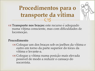 
 Transporte nos braços: este recurso é adequado
numa vítima consciente, mas com dificuldades de
locomoção.
Procedimento
 Coloque um dos braços sob os joelhos da vítima e
outro em torno da parte superior do tórax da
vítima e levante-a.
 Coloque a vítima numa posição mais elevada
possível de modo a reduzir o cansaço do
socorrista.
Procedimentos para o
transporte da vítima
 