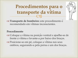 
 Transporte de bombeiro: este procedimento é
recomendado em vítimas inconscientes.
Procedimento
 Coloque a vítima na posição ventral e ajoelhe-se de
frente à vítima e levante-a por baixo dos braços.
 Posicione-se em pé, coloque a vítima nos seus
ombros, segurando-a pela perna e um dos braços.
Procedimentos para o
transporte da vítima
 