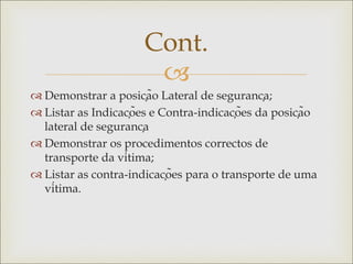 
 Demonstrar a posição Lateral de segurança;
 Listar as Indicações e Contra-indicações da posição
lateral de segurança
 Demonstrar os procedimentos correctos de
transporte da vítima;
 Listar as contra-indicações para o transporte de uma
vítima.
Cont.
 