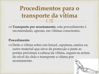 
 Transporte por arrastamento, este procedimento é
recomendado, apenas, em vítimas conscientes.
Procedimento
 Deite a vítima sobre um lençol, capulana, esteira ou
outro material que sirva de protecção e junte as
pontas próximas à cabeça da vítima, segure-as acima
do nível do chão e transporte a vítima por
arrastamento.
Procedimentos para o
transporte da vítima
 