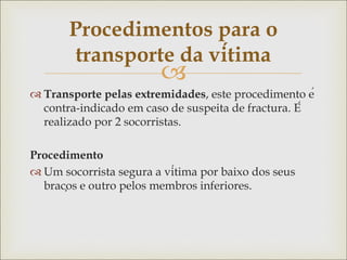 
 Transporte pelas extremidades, este procedimento é
contra-indicado em caso de suspeita de fractura. É
realizado por 2 socorristas.
Procedimento
 Um socorrista segura a vítima por baixo dos seus
braços e outro pelos membros inferiores.
Procedimentos para o
transporte da vítima
 