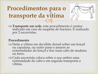 
 Transporte em rede, este procedimento é contra-
indicado em caso de suspeita de fractura. É realizado
por 2 socorristas.
Procedimento
 Deite a vítima em decúbito dorsal sobre um lençol
ou capulana, ou outro pano e amarre as
extremidades do lençol e fixe num cabo de madeira
ou ferro.
 Cada socorrista coloca sobre o seu ombro uma
extremidade do cabo e em seguida transporta a
vítima.
Procedimentos para o
transporte da vítima
 