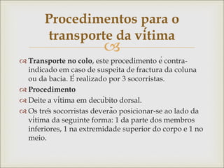 
 Transporte no colo, este procedimento é contra-
indicado em caso de suspeita de fractura da coluna
ou da bacia. É realizado por 3 socorristas.
 Procedimento
 Deite a vítima em decúbito dorsal.
 Os três socorristas deverão posicionar-se ao lado da
vítima da seguinte forma: 1 da parte dos membros
inferiores, 1 na extremidade superior do corpo e 1 no
meio.
Procedimentos para o
transporte da vítima
 