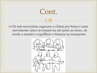 
 Os três socorristas seguram a vítima por baixo e num
movimento único levantam-na até junto ao tórax, de
modo a manter o equilíbrio e firmeza no transporte.
Cont.
 