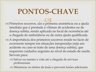 
 Primeiros socorros, são a primeira assistência ou a ajuda
imediata que é prestada à vítimas de acidentes ou de
doença súbita, sendo aplicada no local de ocorrência até
a chegada de ambulância ou de outra ajuda qualificada.
 A importância dos primeiros socorros reside no facto de
ocorrerem sempre em situações inesperadas (seja um
acidente ou caso se trate de uma doença súbita), que
requerem cuidados urgentes ao nível do estado de saúde.
Servem para:
 Salvar ou manter a vida até a chegada de serviços
profissionais
 Minimizar os efeitos da lesão e prevenir lesões adicionais
PONTOS-CHAVE
 