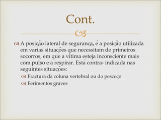 
 A posição lateral de segurança, é a posição utilizada
em várias situações que necessitam de primeiros
socorros, em que a vítima esteja inconsciente mais
com pulso e a respirar. Está contra- indicada nas
seguintes situações:
 Fractura da coluna vertebral ou do pescoço
 Ferimentos graves
Cont.
 