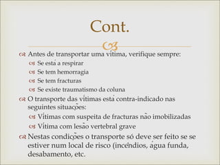 
 Antes de transportar uma vítima, verifique sempre:
 Se está a respirar
 Se tem hemorragia
 Se tem fracturas
 Se existe traumatismo da coluna
 O transporte das vítimas está contra-indicado nas
seguintes situações:
 Vítimas com suspeita de fracturas não imobilizadas
 Vítima com lesão vertebral grave
 Nestas condições o transporte só deve ser feito se se
estiver num local de risco (incêndios, água funda,
desabamento, etc.
Cont.
 