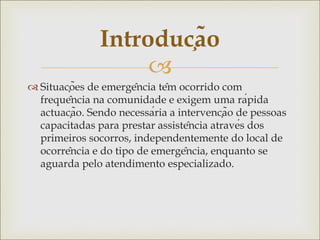 
 Situações de emergência têm ocorrido com
frequência na comunidade e exigem uma rápida
actuação. Sendo necessária a intervenção de pessoas
capacitadas para prestar assistência através dos
primeiros socorros, independentemente do local de
ocorrência e do tipo de emergência, enquanto se
aguarda pelo atendimento especializado.
Introdução
 
